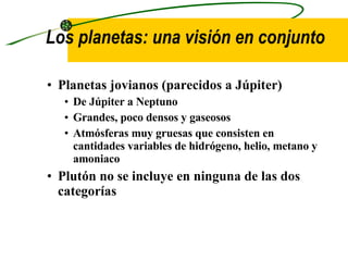 Los planetas: una visión en conjunto  Planetas jovianos  (parecidos a Júpiter) De Júpiter a Neptuno Grandes, poco densos y gaseosos Atmósferas muy gruesas que consisten en cantidades variables de hidrógeno, helio, metano y amoniaco Plutón no se incluye en ninguna de las dos categorías 