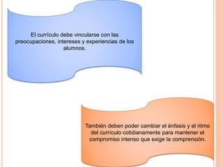 El currículo debe vincularse con las
preocupaciones, intereses y experiencias de los
alumnos.
También deben poder cambiar el énfasis y el ritmo
del currículo cotidianamente para mantener el
compromiso intenso que exige la comprensión.
 