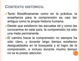 CONTEXTO HISTÓRICO.
 Tanto filosóficamente como en la práctica, la
enseñanza para la comprensión es casi tan
antigua como la propia historia humana.
 Desde que existieron las escuelas tal y como las
conocemos en este país, la comprensión ha sido
una meta permanente.
 El camino hacia la comprensión no siempre ha
sido claro, y durante largo tiempo existieron
desigualdades en la búsqueda y el logro de la
comprensión, e incluso durante mucho tiempo
no se le presto atención.
 