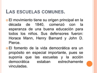 LAS ESCUELAS COMUNES.
 El movimiento tiene su origen principal en la
década de 1840, comenzó con la
esperanza de una buena educación para
todos los niños. Sus defensores fueron:
Horace Mann, Henry Barnard y John D.
Pierce.
 El fomento de la vida democrática era un
propósito en especial importante, pues se
suponía que las escuelas y la acción
democrática estaban estrechamente
vinculadas.
 