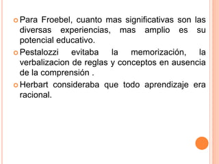  Para Froebel, cuanto mas significativas son las
diversas experiencias, mas amplio es su
potencial educativo.
 Pestalozzi evitaba la memorización, la
verbalizacion de reglas y conceptos en ausencia
de la comprensión .
 Herbart consideraba que todo aprendizaje era
racional.
 