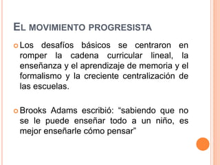 EL MOVIMIENTO PROGRESISTA
 Los desafíos básicos se centraron en
romper la cadena curricular lineal, la
enseñanza y el aprendizaje de memoria y el
formalismo y la creciente centralización de
las escuelas.
 Brooks Adams escribió: “sabiendo que no
se le puede enseñar todo a un niño, es
mejor enseñarle cómo pensar”
 
