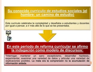En este periodo de reforma curricular se afirmo
la indagación como modelo de discursos:
*Interrogar, mantener un sano escepticismo, desarrollar hipótesis,
experimentar, examinar una variedad de datos y articular una variedad de
explicaciones posibles. La meta era la comprensión no la acumulación de
información aislada.
Su conocido currículo de estudios sociales (el
hombre: un camino de estudio)
Este currículo celebraba la complejidad y desafiaba a estudiantes y docentes
por igual a pensar, a ir más allá de lo que se les presentaba.
 