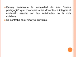  Dewey enfatizaba la necesidad de una “nueva
pedagogía” que convocara a los docentes a integrar el
contenido escolar con las actividades de la vida
cotidiana.
 Se centraba en el niño y el currículo.
 