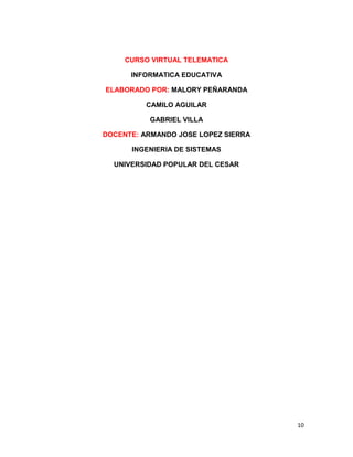 CURSO VIRTUAL TELEMATICA

      INFORMATICA EDUCATIVA

ELABORADO POR: MALORY PEÑARANDA

          CAMILO AGUILAR

          GABRIEL VILLA

DOCENTE: ARMANDO JOSE LOPEZ SIERRA

      INGENIERIA DE SISTEMAS

  UNIVERSIDAD POPULAR DEL CESAR




                                     10
 