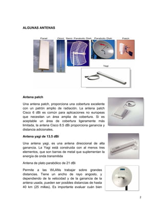 ALGUNAS ANTENAS




Antena patch

Una antena patch, proporciona una cobertura excelente
con un patrón amplio de radiación. La antena patch
Cisco 6 dBi es común para aplicaciones no europeas
que necesitan un área amplia de cobertura. Si es
aceptable un área de cobertura ligeramente más
limitada, la antena Cisco 8.5 dBi proporciona ganancia y
distancia adicionales.

Antena yagi de 13.5 dBi

Una antena yagi, es una antena direccional de alta
ganancia. La Yagi está construida con al menos tres
elementos, que son barras de metal que suplementan la
energía de onda transmitida

Antena de plato parabólico de 21 dBi

Permite a las WLANs trabajar sobre grandes
distancias. Tiene un ancho de rayo angosto, y
dependiendo de la velocidad y de la ganancia de la
antena usada, pueden ser posibles distancias de hasta
40 km (25 millas). Es importante evaluar cuán bien


                                                           2
 