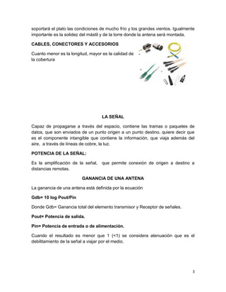 soportará el plato las condiciones de mucho frío y los grandes vientos. Igualmente
importante es la solidez del mástil y de la torre donde la antena será montada.

CABLES, CONECTORES Y ACCESORIOS

Cuanto menor es la longitud, mayor es la calidad de
la cobertura




                                   LA SEÑAL

Capaz de propagarse a través del espacio, contiene las tramas o paquetes de
datos, que son enviados de un punto origen a un punto destino, quiere decir que
es el componente intangible que contiene la información, que viaja además del
aire, a través de líneas de cobre, la luz.

POTENCIA DE LA SEÑAL:

Es la amplificación de la señal,   que permite conexión de origen a destino a
distancias remotas.

                         GANANCIA DE UNA ANTENA

La ganancia de una antena está definida por la ecuación

Gdb= 10 log Pout/Pin

Donde Gdb= Ganancia total del elemento transmisor y Receptor de señales.

Pout= Potencia de salida.

Pin= Potencia de entrada o de alimentación.

Cuando el resultado es menor que 1 (<1) se considera atenuación que es el
debilitamiento de la señal a viajar por el medio.




                                                                                 3
 