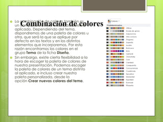 Combinación de colores La combinación de colores también es
un componente muy vinculado al tema
aplicado. Dependiendo del tema,
dispondremos de una paleta de colores u
otra, que será la que se aplique por
defecto en los textos y en los distintos
elementos que incorporemos. Por esta
razón encontramos los colores en el
grupo Tema de la ficha Diseño.
 Sin embargo, existe cierta flexibilidad a la
hora de escoger la paleta de colores de
nuestra presentación. Podemos escoger
la paleta de colores de un tema distinto
al aplicado, e incluso crear nuestra
paleta personalizada, desde la
opción Crear nuevos colores del tema.
 