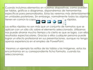 Cuando incluimos elementos en nuestras diapositivas, como pueden
ser tablas, gráficos o diagramas, dispondremos de herramientas
específicas para personalizarlos. Estas las veremos más detenidamente
en unidades posteriores. Sin embargo, normalmente todos los objetos
tienen en común la capacidad de aplicarles estilos rápidos.
 Los estilos rápidos no son más que un conjunto de formatos que se
aplican con un sólo clic sobre el elemento seleccionado. Utilizarnos
nos puede ahorrar mucho tiempo y lo cierto es que se logra, con ellos,
resultados espectaculares. Gracias a ellos cualquier persona puede
lograr un efecto profesional en sus presentaciones, aunque no tenga
apenas experiencia en el empleo de PowerPoint.
 Veamos un ejemplo los estilos de las tablas y las imágenes, estos los
encontramos en su correspondiente ficha Formato, cuando los
seleccionamos:
 