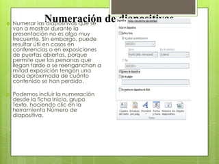 Numeración de diapositivas Numerar las diapositivas que se
van a mostrar durante la
presentación no es algo muy
frecuente. Sin embargo, puede
resultar útil en casos en
conferencias o en exposiciones
de puertas abiertas, porque
permite que las personas que
llegan tarde o se reenganchan a
mitad exposición tengan una
idea aproximada de cuánto
contenido se han perdido.
 Podemos incluir la numeración
desde la ficha Inicio, grupo
Texto, haciendo clic en la
herramienta Número de
diapositiva.
 