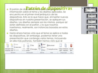 Patrón de diapositivas El patrón de diapositivas es aquel que guarda la
información sobre el tema y los diseños aplicados. Se
encuentra en el primer nivel jerárquico de las
diapositivas. Esto es lo que hace que, al insertar nuevas
diapositivas en nuestra presentación, se apliquen sus
diseños. Los diseños siempre son los mismos, porque así
están definidos en el patrón, y lo que nosotros
insertamos, realmente, son instancias basadas en estos
diseños.
 Hasta ahora hemos visto que el tema se aplica a todas
las diapositivas. Sin embargo, podemos tener una
presentación que contenga varios temas, incluyendo
en ella más patrones. También hemos visto que al
insertar nuevas diapositivas, debemos escoger uno de
los diseños disponibles.
 