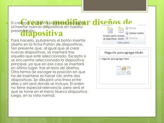 Crear y modificar diseños de
diapositiva
 Si creamos un diseño podremos escogerlo
al insertar nuevas diapositivas en nuestra
presentación.
 Para hacerlo, pulsaremos el botón Insertar
diseño en la ficha Patrón de diapositivas.
Ten presente que, al igual que al crear
nuevas diapositivas, se insertará tras
aquella que esté seleccionada. Excepto si
se encuentra seleccionada la diapositiva
principal, ya que en ese caso se insertará
en último lugar, tras el resto de diseños.
Otra forma de escoger la posición en que
ha de insertarse es hacer clic entre dos
diapositivas. Se dibujará una línea entre
ellas y ahí será donde se incluya. El orden
no tiene especial relevancia, pero será el
que se tome en el menú Nueva diapositiva
luego, en la vista normal.
 