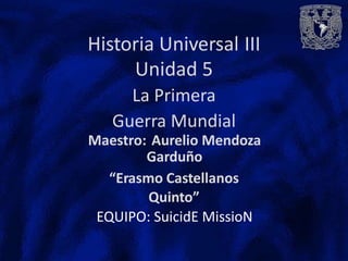 Historia Universal
Unidad 5
La Primera
Guerra Mundial
III
Maestro: Aurelio Mendoza
Garduño
“Erasmo Castellanos
Quinto”
EQUIPO: SuicidE MissioN
 