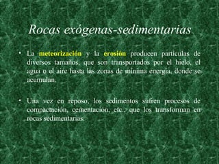Rocas exógenas-sedimentarias La  meteorización  y la  erosión  producen partículas de diversos tamaños, que son transportados por el hielo, el agua o el aire hasta las zonas de mínima energía, donde se acumulan.  Una vez en reposo, los sedimentos sufren procesos de compactación, cementación, etc., que los transforman en rocas sedimentarias. 