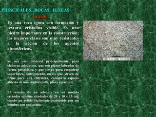 PRINCIPALES  ROCAS  IGNEAS Granito Es una roca ígnea con formación y textura cristalina visible. Es una piedra importante en la construcción; las mejores clases son muy resistentes a la acción de los agentes atmosféricos. Se usa este mineral principalmente para elaborar adoquines, que son piezas labradas de forma prismática y que sirven para empedrar superficies, consiguiendo suelos que sirven de firme para una carretera, camino o espacio abierto de una ciudad (calle, plaza o parque).  El tamaño de un adoquín en un modelo estándar se sitúa alrededor de 20 x 10 x 15 cm, siendo un sólido fácilmente manejable por un hombre con una mano.    