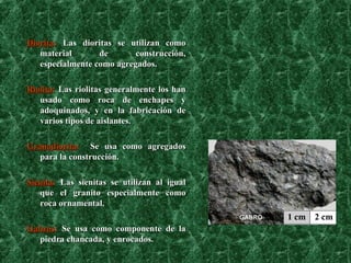 Diorita :   Las dioritas se utilizan como material de construcción, especialmente como agregados. Riolita :   Las riolitas generalmente los han usado como roca de enchapes y adoquinados, y en la fabricación de varios tipos de aislantes. Granodiorita :   Se usa como agregados para la construcción. Sienita :  Las sienitas se utilizan al igual que el granito especialmente como roca ornamental. Gabros :  Se usa como componente de la piedra chancada, y enrocados. 
