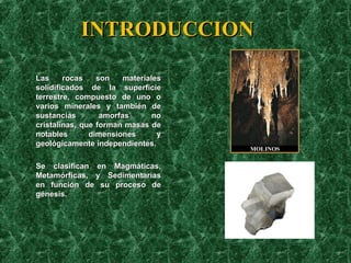 INTRODUCCION Las rocas son materiales solidificados de la superficie terrestre, compuesto de uno o varios minerales y también de sustancias amorfas no cristalinas, que forman masas de notables dimensiones y geológicamente independientes.  Se clasifican en Magmáticas, Metamórficas, y Sedimentarias en función de su proceso de génesis.  