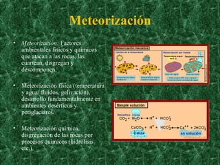 Meteorización Meteorización:  Factores ambientales físicos y químicos que atacan a las rocas, las cuartean, disgregan y descomponen.  Meteorización física (temperatura y agua/ fluidos, gelivación), desarrollo fundamentalmente en ambientes desérticos y periglaciares.  Meteorización química, disgregación de las rocas por procesos químicos (hidrólisis etc.). 