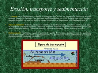 Erosión, transporte y sedimentación La  erosión   es la disgregación y además el transporte que evacua los fragmentos arrancados. Existen distintos agentes de  transporte , que dependen fundamentalmente del clima de cada lugar (ríos, glaciares, ambiente desértico, etc.), pero, excepto el viento, todos tienen su última causa en la fuerza gravitatoria.  Tipos de transporte :  flotando, los restos de vegetales en fluidos; disueltas, sustancias solubles en el agua; en suspensión con largos recorridos, partículas pequeñas; saltación, fragmentos relativamente grueso, por la fuerza del agua/ viento y finalmente materiales pesados se deslizan y ruedan; arrastre y rodadura.  Sedimentación:   Finalmente, cuando la energía del agente de transporte decrece o cesa, los materiales quedan abandonados. Estas zonas con energía mínima son denominadas cuencas sedimentarias y coinciden generalmente con los mares y los océanos. 