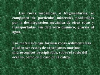 Las rocas mecánicas, o fragmentarias, se componen de partículas minerales producidas por la desintegración mecánica de otras rocas y transportadas, sin deterioro químico, gracias al agua.   Los materiales que forman rocas sedimentarias pueden ser restos de organismos marinos microscópicos precipitados, sobre el suelo del océano, como es el caso de la caliza. 