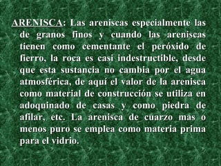 ARENISCA : Las areniscas especialmente las de granos finos y cuando las areniscas tienen como cementante el peróxido de fierro, la roca es casi indestructible, desde que esta sustancia no cambia por el agua atmosférica, de aquí el valor de la arenisca como material de construcción se utiliza en adoquinado de casas y como piedra de afilar, etc. La arenisca de cuarzo mas o menos puro se emplea como materia prima para el vidrio.   