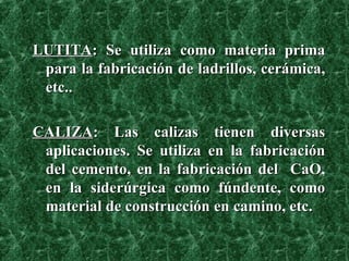 LUTITA : Se utiliza como materia prima para la fabricación de ladrillos, cerámica, etc.. CALIZA : Las calizas tienen diversas aplicaciones. Se utiliza en la fabricación del cemento, en la fabricación del  CaO, en la siderúrgica como fúndente, como material de construcción en camino, etc. 
