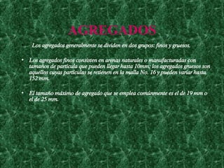 AGREGADOS   Los agregados generalmente se dividen en dos grupos: finos y gruesos.  Los agregados finos consisten en arenas naturales o manufacturadas con tamaños de partícula que pueden llegar hasta 10mm; los agregados gruesos son aquellos cuyas partículas se retienen en la malla No. 16 y pueden variar hasta 152 mm.  El tamaño máximo de agregado que se emplea comúnmente es el de 19 mm o el de 25 mm.   