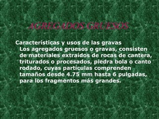 AGREGADOS GRUESOS Características y usos de las gravas Los agregados gruesos o gravas, consisten de materiales extraídos de rocas de cantera, triturados o procesados, piedra bola o canto rodado, cuyas partículas comprenden tamaños desde 4.75 mm hasta 6 pulgadas, para los fragmentos más grandes. 