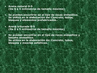 Arena natural 0-5 (De 0 a 5 milímetros de tamaño máximo) Se pueden encontrar en el tipo de rocas andesítico. Se utiliza en la elaboración de: Concreto, tubos, bloques y elementos prefabricados..   Arena triturada 0-5 (De 0 a 5 milímetros de tamaño máximo) Se pueden encontrar en el tipo de rocas andesítico y basalto andesítico. Se utiliza en la elaboración de: Concreto, tubos, bloques y mezclas asfálticas. 