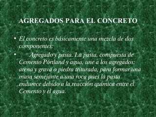 AGREGADOS PARA EL CONCRETO El concreto es básicamente una mezcla de dos componentes:      Agregado y pasta. La pasta, compuesta de Cemento Pórtland y agua, une a los agregados :  arena y grava o piedra triturada ,  para formar una masa semejante a una roca pues la pasta endurece debido a la reacción química entre el Cemento y el agua.   