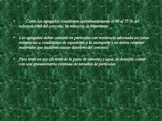      Como los agregados constituyen aproximadamente el 60 al 75 % del volumen total del concreto, su s e lección es importante.  Los agregados deben consistir en partículas con resistencia adecuada así como resistencias a condiciones de exposición a la intemperie y no deben contener materiales que pudieran causar deterioro del concreto.  Para tener un uso eficiente de la pasta de cemento y agua, es deseable contar con una granulometría continua de tamaños de partículas.   