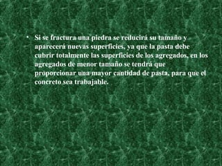 Si se fractura una piedra se reducirá su tamaño y aparecerá nuevas superficies, ya que la pasta debe cubrir totalmente las superficies de los agregados, en los agregados de menor tamaño se tendrá que proporcionar una mayor cantidad de pasta, para que el concreto sea trabajable.  