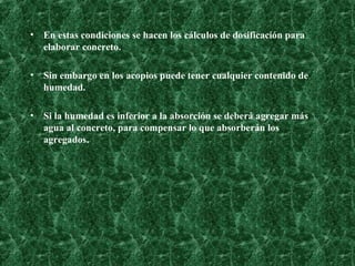 En estas condiciones se hacen los cálculos de dosificación para elaborar concreto. Sin embargo en los acopios puede tener cualquier contenido de humedad. Si la humedad es inferior a la absorción se deberá agregar más agua al concreto, para compensar lo que absorberán los agregados.   