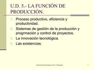 Economía de la Empresa. UD. 5.- Producción 1
U.D. 5.- LA FUNCIÓN DE
PRODUCCIÓN.
1. Proceso productivo, eficiencia y
productividad.
2. Sistemas de gestión de la producción y
progrmación y control de proyectos.
3. La innovación tecnológica.
4. Las existencias.
 