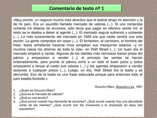 «Muy pronto, un negocio mucho más atractivo que el teatral atrajo mi atención y la
de mi país. Era un asuntillo llamado mercado de valores (...). Si uno compraba
ochenta mil dólares de acciones, sólo tenía que pagar en efectivo veinte mil, el
resto se le dejaba a deber al agente (...). El mercado seguía subiendo y subiendo
(...). Lo más sorprendente del mercado en 1929 era que nadie vendía una sola
acción. La gente compraba sin cesar (...). El fontanero, el carnicero, el hombre del
hielo, todos anhelando hacerse ricos arrojaban sus mezquinos salarios –y en
muchos casos los ahorros de toda la vida– en Wall Street (...). Un buen día el
mercado empezó a vacilar. Algunos de los clientes más nerviosos fueron presa del
pánico y empezaron a vender (...); al principio las ventas se hacían
ordenadamente, pero pronto el pánico echó a un lado el buen juicio y todos
empezaron a lanzar al ruedo sus valores (...) y los agentes empezaron a vender
acciones a cualquier precio (...). Luego, un día, Wall Street tiró la toalla y se
derrumbó. Eso de la toalla es una frase adecuada porque para entonces todo el
país estaba llorando.»
Groucho Marx, Groucho y yo, 1981
1. ¿Quién es Groucho Marx?
2. ¿Qué es el mercado de valores?
3. ¿Qué es una acción?
4. ¿Qué ocurre cuando hay demanda de acciones? ¿Qué ocurre cuando hay una abundante
venta de las mismas? ¿Qué ocurre con los inversores y la empresas en esos dos
supuestos?
Comentario de texto nº 1
 