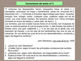 "Y entonces los desposeídos fueron empujados hacia el oeste (...).
Carretadas, caravanas, sin hogar y hambrientos, veinte mil, cincuenta mil y
doscientos mil (...). Corriendo a encontrar algún trabajo para hacer –levantar,
empujar, tirar, recoger, cortar– cualquier cosa, cualquier carga con tal de
comer. Los críos tienen hambre. No tenemos dónde vivir. Como hormigas
corriendo en busca de trabajo y, sobre todo, de tierra (...).
Los hombres, que han creado nuevas frutas en el mundo, son incapaces de
crear un sistema gracias al cual se pueda comer. Y este fracaso cae sobre el
Estado como una gran catástrofe (...). Y en los ojos de la gente hay una
expresión de fracaso, y en los ojos de los hambrientos hay una ira que va
creciendo. En sus almas las uvas de la ira van desarrollándose y creciendo y
algún día llegará la vendimia."
John Steinbeck, Las uvas de la ira, 1939
1. ¿Quién es John Steinbeck?
2. ¿Cuáles fueron, según el autor, las principales consecuencias sociales
de la crisis?
3. ¿Quiénes son, según John Steinbeck, los responsables de la crisis?
4. Explica la frase "las uvas de la ira van desarrollándose y creciendo y
algún día llegará la vendimia".
Comentario de texto nº 2
 