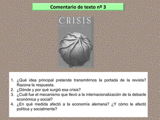 1. ¿Qué idea principal pretende transmitirnos la portada de la revista?
Razona la respuesta.
2. ¿Dónde y por qué surgió esa crisis?
3. ¿Cuál fue el mecanismo que llevó a la internacionalización de la debacle
económica y social?
4. ¿En qué medida afectó a la economía alemana? ¿Y cómo le afectó
política y socialmente?
Comentario de texto nº 3
 