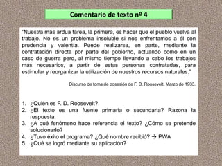 “Nuestra más ardua tarea, la primera, es hacer que el pueblo vuelva al
trabajo. No es un problema insoluble si nos enfrentamos a él con
prudencia y valentía. Puede realizarse, en parte, mediante la
contratación directa por parte del gobierno, actuando como en un
caso de guerra pero, al mismo tiempo llevando a cabo los trabajos
más necesarios, a partir de estas personas contratadas, para
estimular y reorganizar la utilización de nuestros recursos naturales.”
Discurso de toma de posesión de F. D. Roosevelt. Marzo de 1933.
1. ¿Quién es F. D. Roosevelt?
2. ¿El texto es una fuente primaria o secundaria? Razona la
respuesta.
3. ¿A qué fenómeno hace referencia el texto? ¿Cómo se pretende
solucionarlo?
4. ¿Tuvo éxito el programa? ¿Qué nombre recibió?  PWA
5. ¿Qué se logró mediante su aplicación?
Comentario de texto nº 4
 