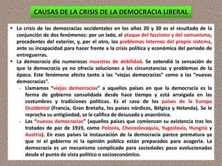  La crisis de las democracias occidentales en los años 20 y 30 es el resultado de la
conjunción de dos fenómenos: por un lado, el ataque del fascismo y del comunismo,
procedentes del exterior, y, por el otro, los problemas internos del propio sistema,
ante su incapacidad para hacer frente a la crisis política y económica del periodo de
entreguerras.
 La democracia dio numerosas muestras de debilidad. Se extendió la sensación de
que la democracia ya no ofrecía soluciones a las circunstancias y problemas de la
época. Este fenómeno afecta tanto a las “viejas democracias” como a las “nuevas
democracias”.
- Llamamos “viejas democracias” a aquellos países en que la democracia es la
forma de gobierno consolidada desde hace tiempo y está arraigada en las
costumbres y tradiciones políticas. Es el caso de los países de la Europa
Occidental (Francia, Gran Bretaña, los países nórdicos, Bélgica y Holanda). Se le
reprocha su antigüedad, se le califica de desusada y anacrónica.
- Las “nuevas democracias” (aquellos países que comienzan su existencia tras los
tratados de paz de 1919, como Polonia, Checoslovaquia, Yugoslavia, Hungría y
Austria). En esos países la instauración de la democracia parece prematura ya
que ni el gobierno ni la opinión pública están preparados para acogerla. La
democracia es un mecanismo complicado para sociedades poco evolucionadas
desde el punto de vista político o socioeconómico.
CAUSAS DE LA CRISIS DE LA DEMOCRACIA LIBERAL
 