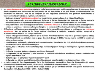  Los países de democracia reciente se adaptaron mal a las circunstancias y problemas del periodo de posguerra. Estos
países adoptaron con entusiasmo las instituciones de los vencedores, a los que debían su independencia y su
nacimiento en Versalles. Pero no se cumplían en ellos requisitos elementales que permiten normalmente el
funcionamiento correcto de un régimen parlamentario:
• No tenían ninguna “tradición democrática”: no habían tenido un aprendizaje de la vida política liberal.
• Sus estructuras sociales eran muy diferentes de las de la Europa Occidental. Los países de la Europa central y
oriental no poseían el equivalente a la burguesía occidental. El campesinado (mayoritario) era analfabeto.
• Otro problema de esos “nuevos países” serían las rivalidades étnicas en el interior de esos nuevos estados (Polonia:
polacos vs ucranianos y alemanes; Hungría: húngaros vs rumanos en Transilvania; alemanes en Checoslovaquia).
 Al funcionar mal la democracia, esos países, incapaces de formar gobiernos estables, la sustituyeron por regímenes
autoritarios. Son los países de la Europa oriental danubiana y balcánica, atrasados política, intelectual y
económicamente respecto a la Europa occidental.
• Uno de estos países es Polonia, liberada por el mariscal Pilduski del dominio ruso tras la guerra ruso-polaca (1920).
Pilduski estableció una dictadura tras un golpe de estado (mayo de 1926). Tras su muerte en 1935 le sucedió un
gobierno de coroneles.
• Paralelamente, en Hungría, aplastada la dictadura comunista de Bela Kun en 1920, el almirante Horthy mantuvo
una forma ficticia de dictadura monárquica.
• Austria, bajo la influencia de monseñor Seipel (el nuncio del papa en Viena), se inclinó por un régimen autoritario y
católico.
• En Grecia, el general Metaxas estableció un régimen dictatorial.
• En Yugoslavia, el rey Alejandro I, para mantener la cohesión entre croatas, eslovenos y serbios, estableció una
especie de dictadura real.
• Rumanía siguió el ejemplo de Yugoslavia con el rey Carol.
• En Turquía, por último, Mustafá Kemal, jefe militar, acaparó todos los poderes hasta su muerte en 1938.
 La única excepción fue Checoslovaquia, fiel a las instituciones democráticas hasta la desaparición del estado
checoslovaco (conferencia de Munich, 29-IX-1938, y entrada de las tropas alemanas, 15 y 16-III-1939).
 El contagio no se limitó a los países de la Europa oriental, ya que afectaba también a los países mediterráneos
(Portugal en 1926, España en 1923 y 1939, e Italia en 1925).
LAS “NUEVAS DEMOCRACIAS”
 