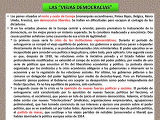  Los países situados al norte y oeste de Europa (monarquías escandinavas, Países Bajos, Bélgica, Reino
Unido, Francia), son democracias liberales. Se hallan en dificultades pero escapan al contagio de las
dictaduras.
 Si en los estados jóvenes de la Europa central y oriental, parecía prematura la instauración de la
democracia, en los viejos parece un sistema superado. Se la considera inadecuada y anacrónica. Dos
causas podrían señalarse como causantes de esa crisis de legitimidad:
• La primera causa sería la crisis de las instituciones representativas. Durante el periodo de
entreguerras se rompió el viejo equilibrio de poderes. Los gobiernos o ejecutivos pasan a depender
directamente de las cámaras, y se producen demasiadas crisis ministeriales. El poder ejecutivo se ve
incapacitado para concebir una política a largo plazo y, sobre todo, para aplicarla. Una segunda causa
es que, después de 1918, las relaciones entre la iniciativa privada y el Estado habían sido
profundamente modificadas: se extendió el campo de acción del poder público, por medio de una
serie de políticas que anuncian el fin del liberalismo económico y político. La protesta obrera
organizada por los sindicatos y la crisis económica obligaron a los gobernantes a intervenir en la
economía y en la regulación de las relaciones sociales. Por último, los gobiernos pidieron a las
cámaras un delegación del poder legislativo (por medio de decretos-leyes). Para un Parlamento,
consentir plenos poderes al Gobierno era aceptar su desaparición como poder independiente del
Poder Ejecutivo. Ya no hay equilibrio de poderes, sólo confusión.
• La segunda causa de la crisis es la aparición de nuevas fuerzas políticas y sociales. El período de
entreguerras está caracterizado por la aparición de nuevas fuerzas políticas (el fascismo, el
comunismo, el socialismo), que ponen en tela de juicio el sistema democrático. Además, el Estado
debe contar con nuevos “interlocutores” (sindicatos, organizaciones empresariales, agrupaciones
profesionales), que han tomado conciencia de sus intereses y ejercen una presión sobre el poder
político, que se ve asediado así por todos lados. Aparece también un nuevo tipo de partido político,
el partido de masas, que sustituye a los viejos partidos de notables (conservador o liberal) que
habían dominado la política europea antes de 1914.
LAS “VIEJAS DEMOCRACIAS”
 