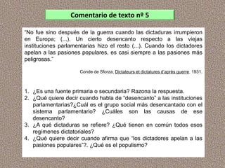 “No fue sino después de la guerra cuando las dictaduras irrumpieron
en Europa; (...). Un cierto desencanto respecto a las viejas
instituciones parlamentarias hizo el resto (...). Cuando los dictadores
apelan a las pasiones populares, es casi siempre a las pasiones más
peligrosas.”
Conde de Sforza, Dictateurs et dictatures d’après guerre. 1931.
1. ¿Es una fuente primaria o secundaria? Razona la respuesta.
2. ¿Qué quiere decir cuando habla de “desencanto” a las instituciones
parlamentarias?¿Cuál es el grupo social más desencantado con el
sistema parlamentario? ¿Cuáles son las causas de ese
desencanto?
3. ¿A qué dictaduras se refiere? ¿Qué tienen en común todos esos
regímenes dictatoriales?
4. ¿Qué quiere decir cuando afirma que “los dictadores apelan a las
pasiones populares”?. ¿Qué es el populismo?
Comentario de texto nº 5
 