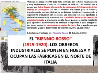 “Así eran las cosas en 1920: toda Italia temblaba con la fiebre revolucionaria
y muy rápidamente la cosa va a cambiar de carácter. Los obreros van a
pensar que había llegado el momento de apoderarse definitivamente de los
medios de producción. Se van a preparar armándose para la defensa,
transformando muchas fábricas en verdaderas fortalezas y comenzando a
organizar la producción por su cuenta. Los patronos van a ser apartados o
declarados en estado de arrestados. Era la abolición de hecho del derecho de
propiedad privada y el gobierno dejaba hacer porque se sentía impotente
para oponerse. El movimiento se extendía y englobaba a otras categorías:
por todas partes los campesinos ocupaban la tierra. Era la revolución que
comenzaba y que se desarrollaba de una manera, diría yo, casi ideal.”
E. Malatesta. Publicado en L 'Umanitá Nuova. 28 de junio de 1922.
EL “BIENNIO ROSSO”
(1919-1920): LOS OBREROS
INDUSTRIALES SE PONEN EN HUELGA Y
OCUPAN LAS FÁBRICAS EN EL NORTE DE
ITALIA
 