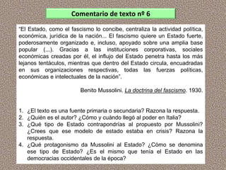 “El Estado, como el fascismo lo concibe, centraliza la actividad política,
económica, jurídica de la nación... El fascismo quiere un Estado fuerte,
poderosamente organizado e, incluso, apoyado sobre una amplia base
popular (...). Gracias a las instituciones corporativas, sociales
económicas creadas por él, el influjo del Estado penetra hasta los más
lejanos tentáculos, mientras que dentro del Estado circula, encuadradas
en sus organizaciones respectivas, todas las fuerzas políticas,
económicas e intelectuales de la nación”.
Benito Mussolini. La doctrina del fascismo. 1930.
1. ¿El texto es una fuente primaria o secundaria? Razona la respuesta.
2. ¿Quién es el autor? ¿Cómo y cuándo llegó al poder en Italia?
3. ¿Qué tipo de Estado contrapondrías al propuesto por Mussolini?
¿Crees que ese modelo de estado estaba en crisis? Razona la
respuesta.
4. ¿Qué protagonismo da Mussolini al Estado? ¿Cómo se denomina
ese tipo de Estado? ¿Es el mismo que tenía el Estado en las
democracias occidentales de la época?
Comentario de texto nº 6
 