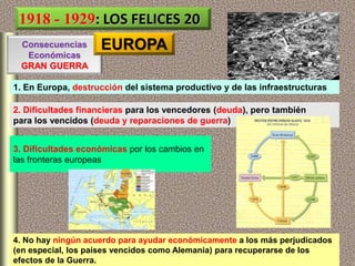 1. En Europa, destrucción del sistema productivo y de las infraestructuras
Consecuencias
Económicas
GRAN GUERRA
3. Dificultades económicas por los cambios en
las fronteras europeas
4. No hay ningún acuerdo para ayudar económicamente a los más perjudicados
(en especial, los países vencidos como Alemania) para recuperarse de los
efectos de la Guerra.
2. Dificultades financieras para los vencedores (deuda), pero también
para los vencidos (deuda y reparaciones de guerra)
1918 - 1929: LOS FELICES 20
EUROPA
 