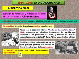 LA POLÍTICA NAZI
Prohibición de todos los partidos (menos el NSDAP) y sindicatos (menos el sindicato vertical nazi).
Supresión del Parlamento y de todas sus funciones.
Sólo un líder fuerte: el Führer (HITLER)
Persecución sistemática de cualquier opositor a su régimen.
1934 - 1945: LA DICTADURA NAZI
También eliminará toda oposición de los
otros partidos políticos que existen en
Alemania, sobre todo de los comunistas.
Acaba con la oposición interna (“Noche de los cuchillos largos”,
1934): asesinatos de miembros importantes del partido nazi
contrarios a los postulados de Hitler, y también de más de
trescientos miembros de las SA (Ernst Röhm) que criticaban a Hitler.
La política territorial nazi será absolutamente
expansionista.
 