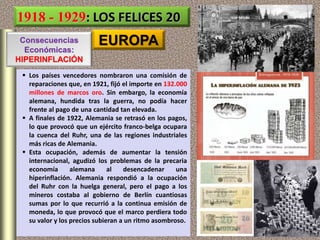 1918 - 1929: LOS FELICES 20
EUROPA
 Los países vencedores nombraron una comisión de
reparaciones que, en 1921, fijó el importe en 132.000
millones de marcos oro. Sin embargo, la economía
alemana, hundida tras la guerra, no podía hacer
frente al pago de una cantidad tan elevada.
 A finales de 1922, Alemania se retrasó en los pagos,
lo que provocó que un ejército franco-belga ocupara
la cuenca del Ruhr, una de las regiones industriales
más ricas de Alemania.
 Esta ocupación, además de aumentar la tensión
internacional, agudizó los problemas de la precaria
economía alemana al desencadenar una
hiperinflación. Alemania respondió a la ocupación
del Ruhr con la huelga general, pero el pago a los
mineros costaba al gobierno de Berlín cuantiosas
sumas por lo que recurrió a la continua emisión de
moneda, lo que provocó que el marco perdiera todo
su valor y los precios subieran a un ritmo asombroso.
Consecuencias
Económicas:
HIPERINFLACIÓN
 
