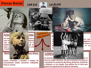 LAS S.S. LA ÉLITE
ÁRIA
Todos los niños a partir de los 10 años
tenían que unirse a una de las
organizaciones juveniles de Hitler.
Éstas estaban bajo el control de las SS.
Las H.J. eran útiles para instilar lealtad a
sus miembros, y preparar a la juventud
alemana para las futuras guerras de
conquista.
Hitler creía que el papel primario de las
mujeres, especialmente aquellas que tenían
rasgos físicos ‘arios’ (rubias, ojos azules), era
incrementar el número de niños ários. Los
oficiales de las SS tenían el papel de casarse
con esas mujeres y tener muchos hijos.
Era importante saber quién pertenecía a
qué raza, así que los Nazis introdujeron
una serie de pruebas raciales en la
población, basadas en el color de los
ojos y del pelo, la forma de la nariz o de
la barbilla, etc.
Se pensaba que la “gente disminuida” podría debilitar la
línea de sangre ‘alemana’. Así que lo primero era encerrar
a esa gente en sanatorios (Bernburg, Grafeneck, Hartheim)
y, después, se les mataba. Esta política fue la única que
generó una oposición de las iglesias alemanas.
Fueron arrestados y llevados a campos de
concentración donde estuvieron trabajando
hasta su muerte.
Los judíos eran considerados como menos que
humanos. Al principio, la política nazi fue obligarlos
a que se fueran de Alemania. Durante la II Guerra
Mundial, la política nazi se convirtió en un
‘genocidio’ de los judíos como raza.
Pureza Racial
 