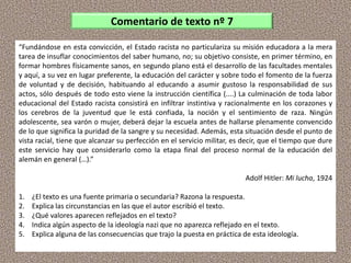 “Fundándose en esta convicción, el Estado racista no particulariza su misión educadora a la mera
tarea de insuflar conocimientos del saber humano, no; su objetivo consiste, en primer término, en
formar hombres físicamente sanos, en segundo plano está el desarrollo de las facultades mentales
y aquí, a su vez en lugar preferente, la educación del carácter y sobre todo el fomento de la fuerza
de voluntad y de decisión, habituando al educando a asumir gustoso la responsabilidad de sus
actos, sólo después de todo esto viene la instrucción científica (....) La culminación de toda labor
educacional del Estado racista consistirá en infiltrar instintiva y racionalmente en los corazones y
los cerebros de la juventud que le está confiada, la noción y el sentimiento de raza. Ningún
adolescente, sea varón o mujer, deberá dejar la escuela antes de hallarse plenamente convencido
de lo que significa la puridad de la sangre y su necesidad. Además, esta situación desde el punto de
vista racial, tiene que alcanzar su perfección en el servicio militar, es decir, que el tiempo que dure
este servicio hay que considerarlo como la etapa final del proceso normal de la educación del
alemán en general (…).”
Adolf Hitler: Mi lucha, 1924
1. ¿El texto es una fuente primaria o secundaria? Razona la respuesta.
2. Explica las circunstancias en las que el autor escribió el texto.
3. ¿Qué valores aparecen reflejados en el texto?
4. Indica algún aspecto de la ideología nazi que no aparezca reflejado en el texto.
5. Explica alguna de las consecuencias que trajo la puesta en práctica de esta ideología.
Comentario de texto nº 7
 