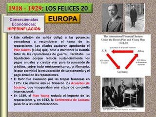 1918 - 1929: LOS FELICES 20
EUROPA
 Este callejón sin salida obligó a las potencias
vencedoras a reconsiderar el tema de las
reparaciones. Los aliados acabaron aprobando el
Plan Dawes (1924) que, pese a mantener la cuantía
total de las reparaciones de guerra, facilitaba su
liquidación porque reducía sustancialmente los
pagos anuales y creaba vías para la concesión de
créditos, sobre todo norteamericanos, a Alemania,
lo que permitirá la recuperación de su economía y el
pago anual de las reparaciones.
 El Ruhr fue evacuado por las tropas francesas en
1925. Ese mismo año se firmaron los Acuerdos de
Locarno, que inauguraban una etapa de concordia
internacional.
 En 1929, el Plan Young reducía el importe de las
reparaciones y, en 1932, la Conferencia de Lausana
puso fin a las indemnizaciones.
Consecuencias
Económicas:
HIPERINFLACIÓN
 